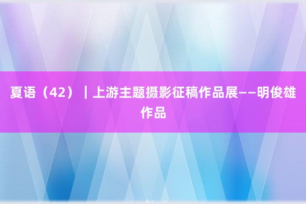 夏语（42）｜上游主题摄影征稿作品展——明俊雄作品