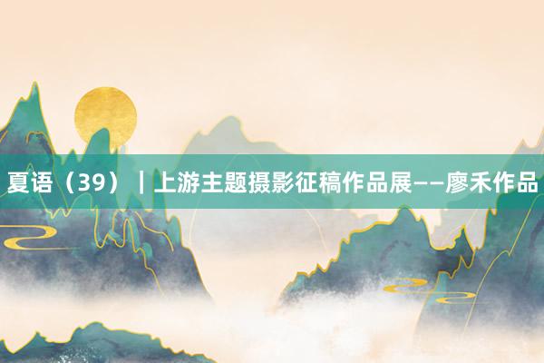 夏语（39）｜上游主题摄影征稿作品展——廖禾作品