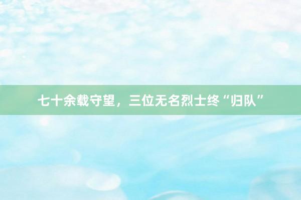 七十余载守望，三位无名烈士终“归队”