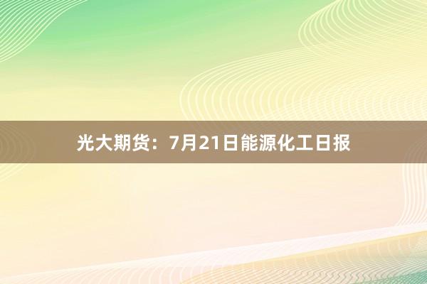 光大期货：7月21日能源化工日报